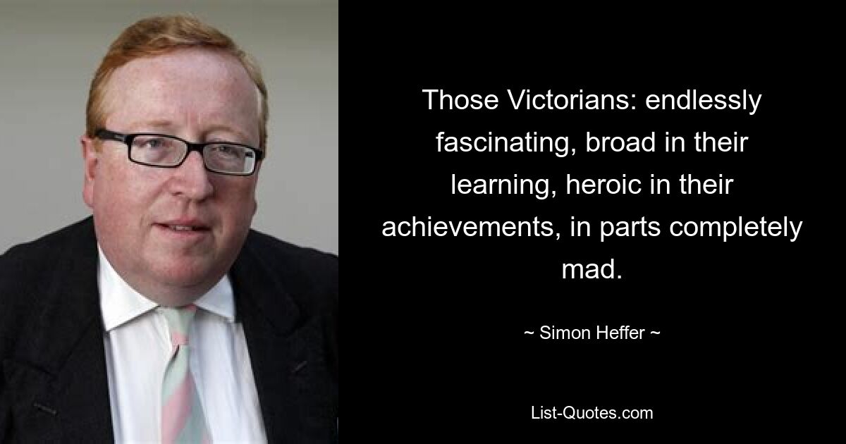 Those Victorians: endlessly fascinating, broad in their learning, heroic in their achievements, in parts completely mad. — © Simon Heffer