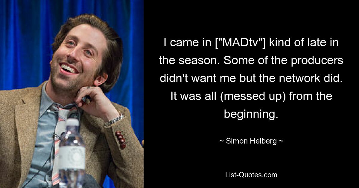 I came in ["MADtv"] kind of late in the season. Some of the producers didn't want me but the network did. It was all (messed up) from the beginning. — © Simon Helberg