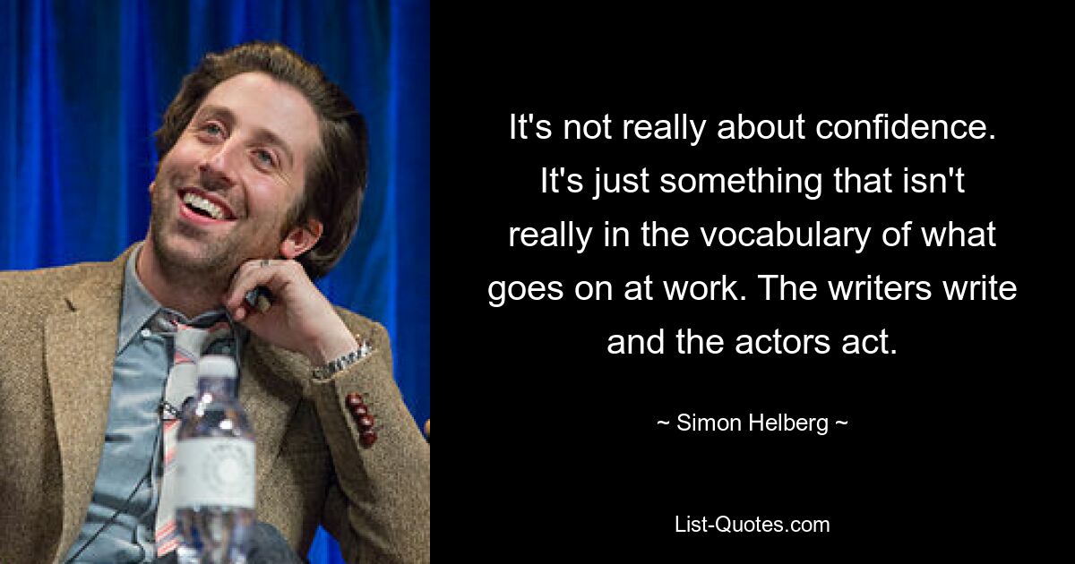 It's not really about confidence. It's just something that isn't really in the vocabulary of what goes on at work. The writers write and the actors act. — © Simon Helberg