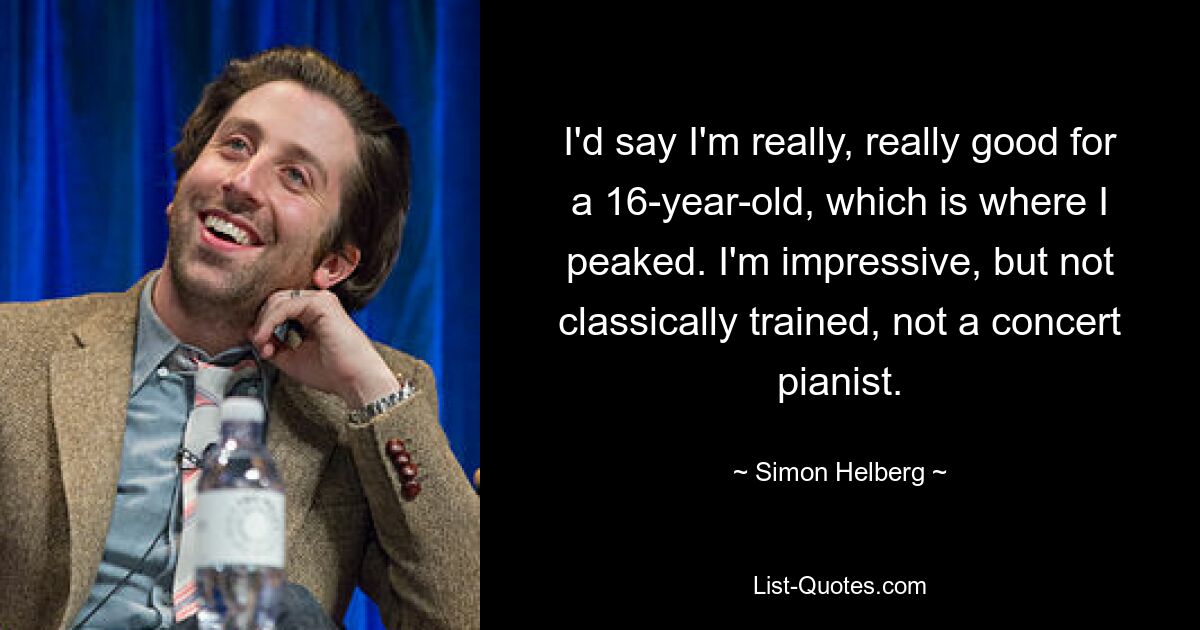 I'd say I'm really, really good for a 16-year-old, which is where I peaked. I'm impressive, but not classically trained, not a concert pianist. — © Simon Helberg