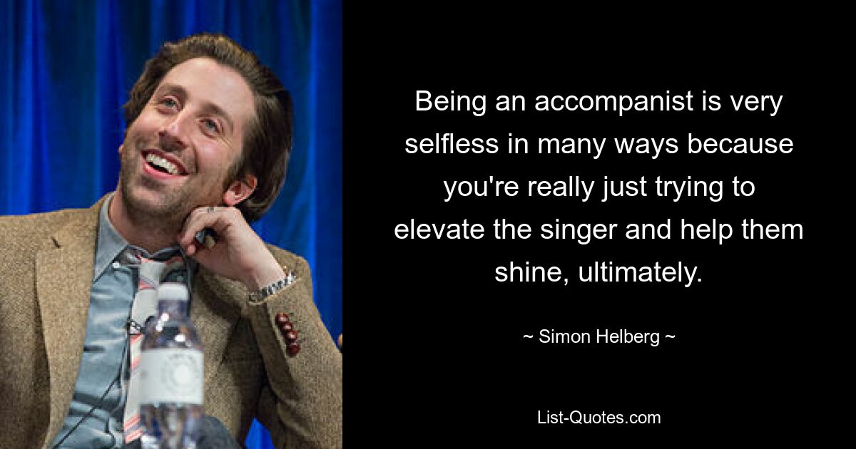 Being an accompanist is very selfless in many ways because you're really just trying to elevate the singer and help them shine, ultimately. — © Simon Helberg