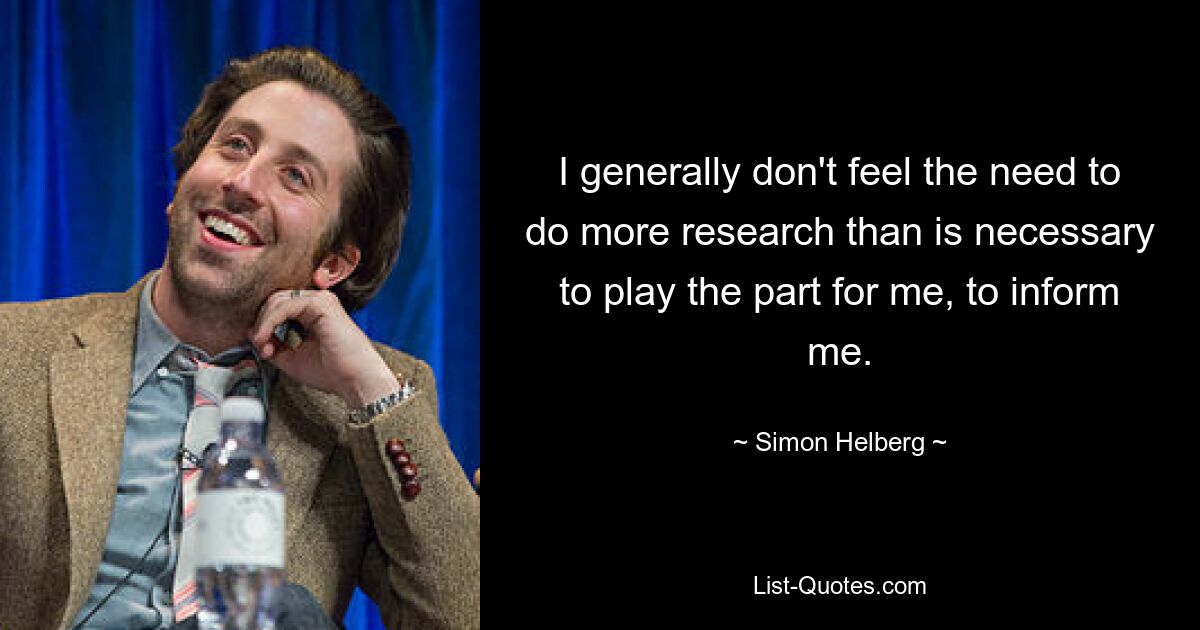 I generally don't feel the need to do more research than is necessary to play the part for me, to inform me. — © Simon Helberg