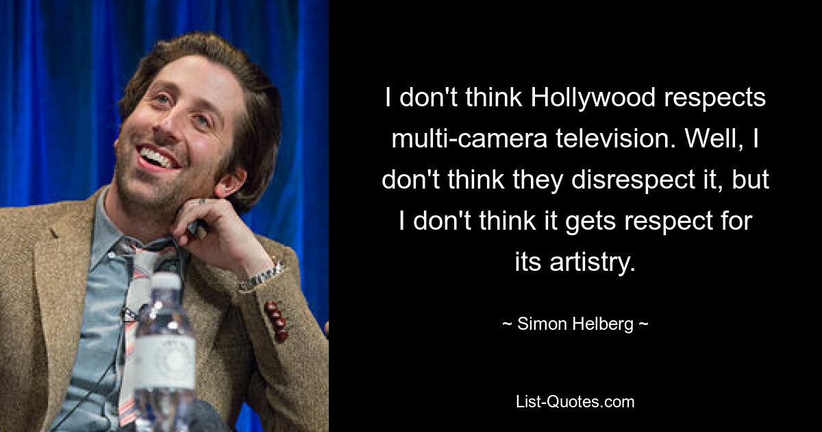 I don't think Hollywood respects multi-camera television. Well, I don't think they disrespect it, but I don't think it gets respect for its artistry. — © Simon Helberg