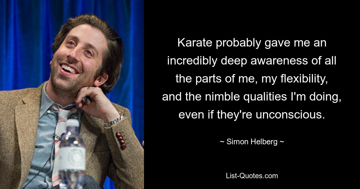 Karate probably gave me an incredibly deep awareness of all the parts of me, my flexibility, and the nimble qualities I'm doing, even if they're unconscious. — © Simon Helberg