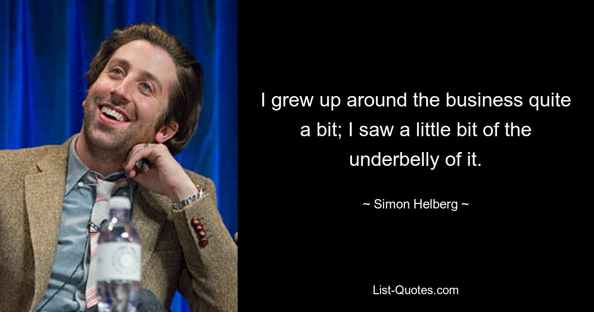 I grew up around the business quite a bit; I saw a little bit of the underbelly of it. — © Simon Helberg