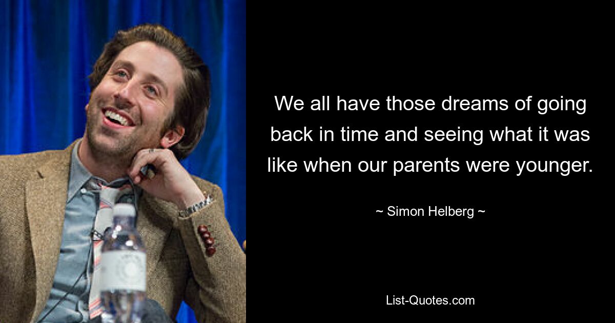 We all have those dreams of going back in time and seeing what it was like when our parents were younger. — © Simon Helberg