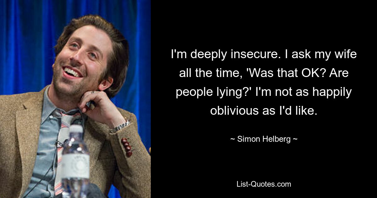 I'm deeply insecure. I ask my wife all the time, 'Was that OK? Are people lying?' I'm not as happily oblivious as I'd like. — © Simon Helberg