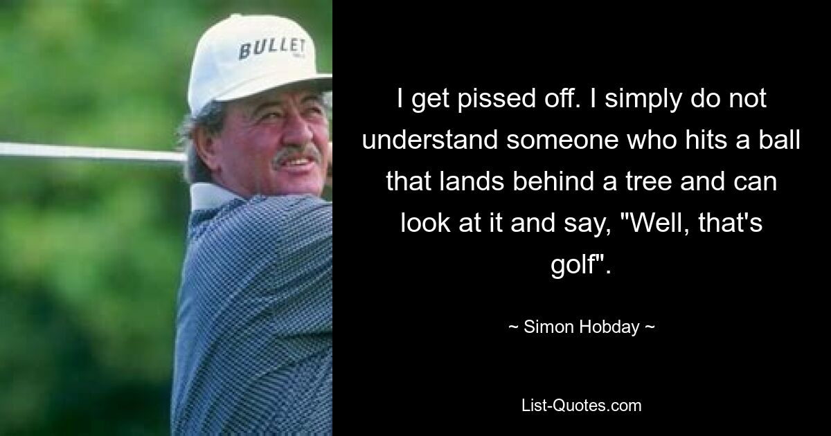 I get pissed off. I simply do not understand someone who hits a ball that lands behind a tree and can look at it and say, "Well, that's golf". — © Simon Hobday