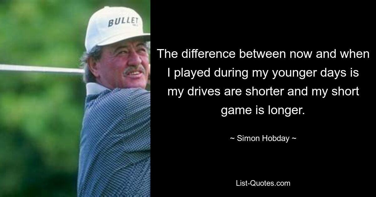 The difference between now and when I played during my younger days is my drives are shorter and my short game is longer. — © Simon Hobday