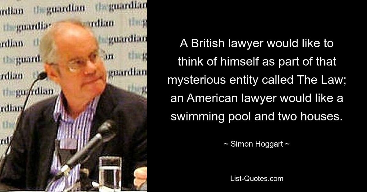 A British lawyer would like to think of himself as part of that mysterious entity called The Law; an American lawyer would like a swimming pool and two houses. — © Simon Hoggart