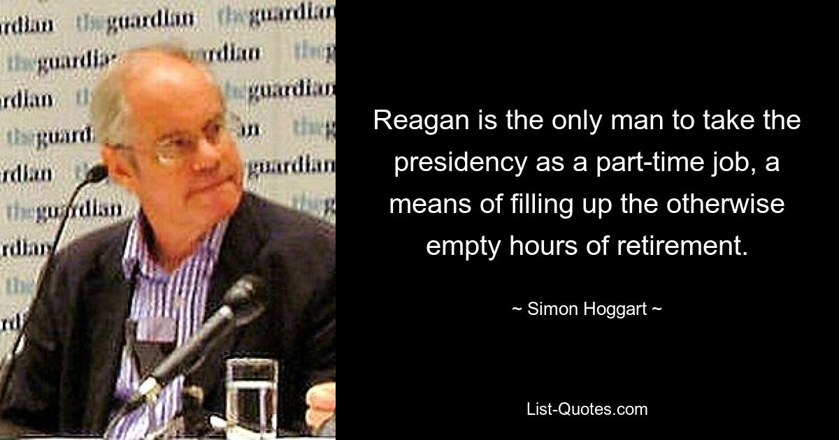 Reagan is the only man to take the presidency as a part-time job, a means of filling up the otherwise empty hours of retirement. — © Simon Hoggart