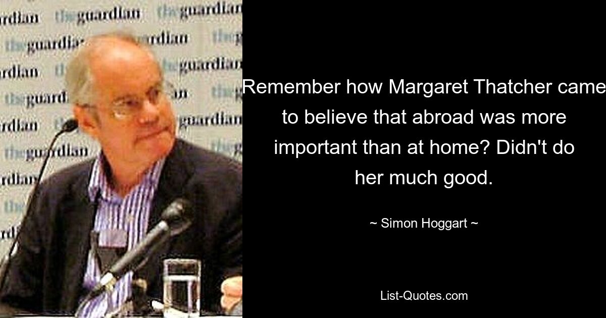 Remember how Margaret Thatcher came to believe that abroad was more important than at home? Didn't do her much good. — © Simon Hoggart