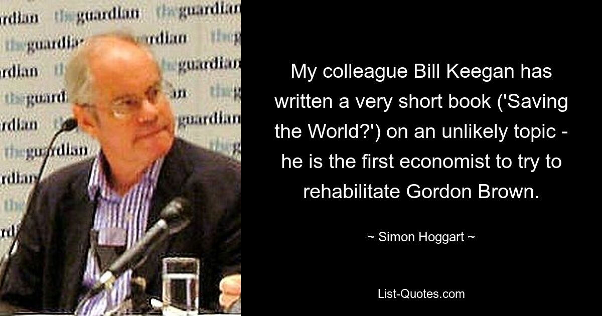 My colleague Bill Keegan has written a very short book ('Saving the World?') on an unlikely topic - he is the first economist to try to rehabilitate Gordon Brown. — © Simon Hoggart