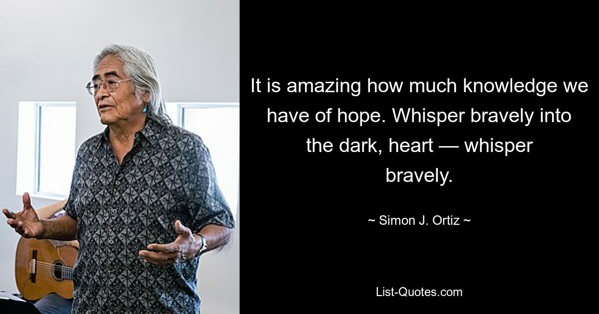 It is amazing how much knowledge we have of hope. Whisper bravely into the dark, heart — whisper bravely. — © Simon J. Ortiz