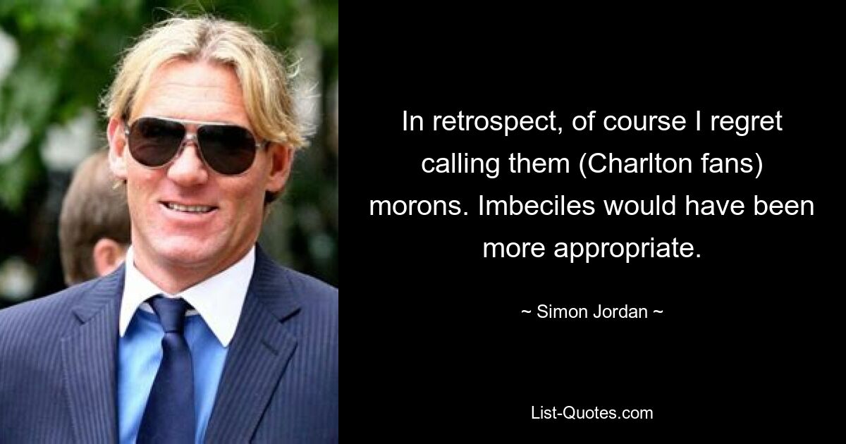 In retrospect, of course I regret calling them (Charlton fans) morons. Imbeciles would have been more appropriate. — © Simon Jordan