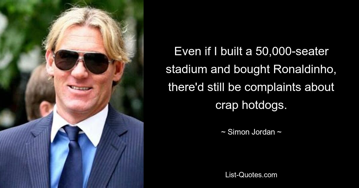 Even if I built a 50,000-seater stadium and bought Ronaldinho, there'd still be complaints about crap hotdogs. — © Simon Jordan