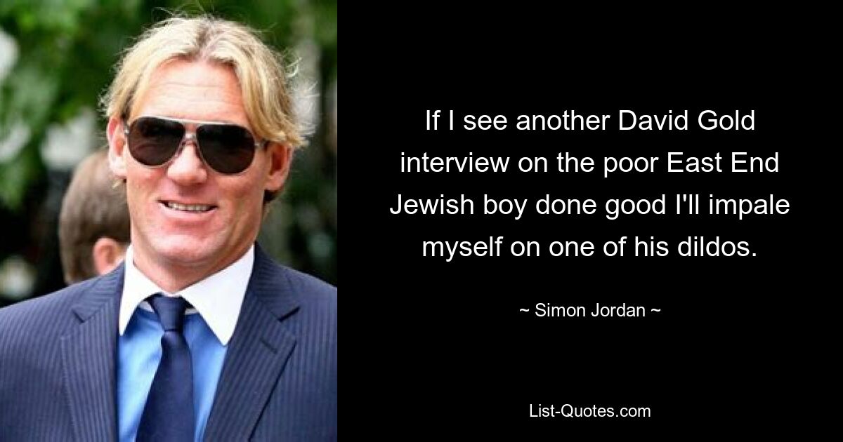 If I see another David Gold interview on the poor East End Jewish boy done good I'll impale myself on one of his dildos. — © Simon Jordan