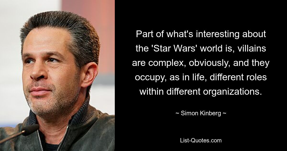 Part of what's interesting about the 'Star Wars' world is, villains are complex, obviously, and they occupy, as in life, different roles within different organizations. — © Simon Kinberg