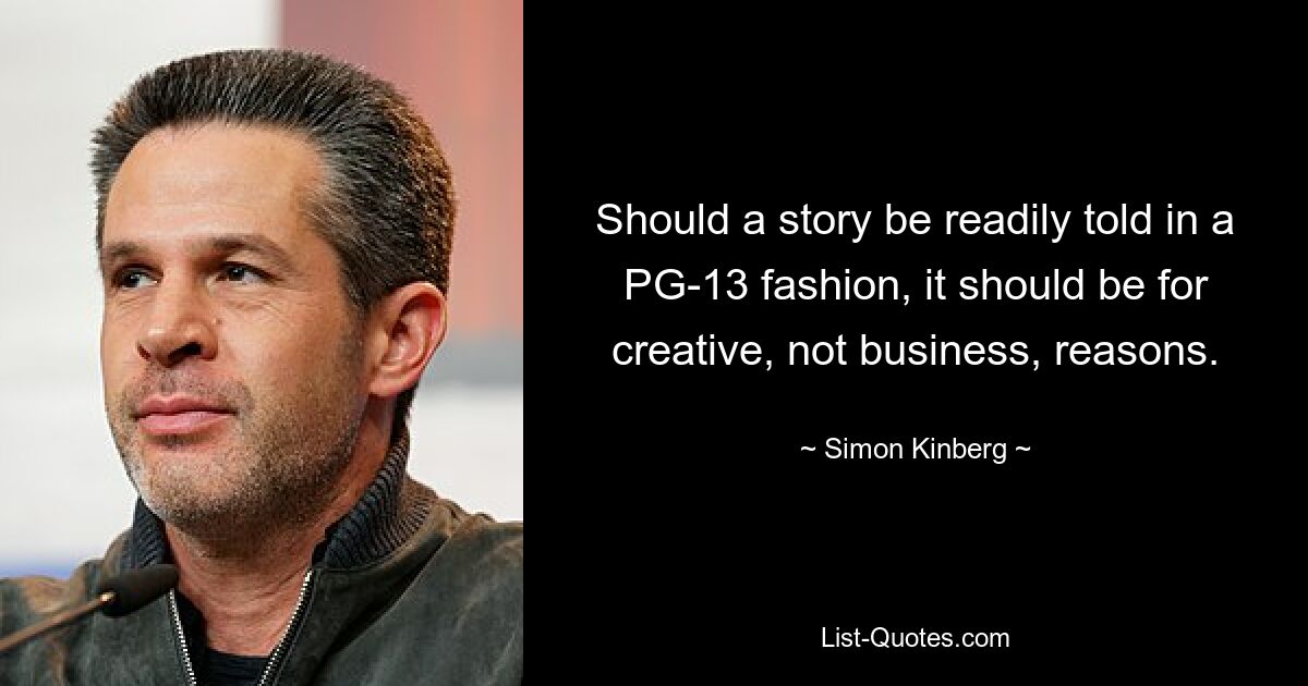 Should a story be readily told in a PG-13 fashion, it should be for creative, not business, reasons. — © Simon Kinberg