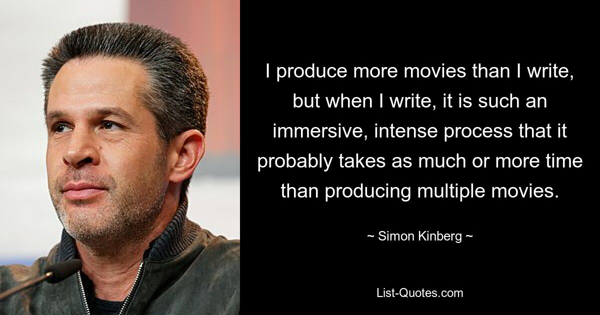 I produce more movies than I write, but when I write, it is such an immersive, intense process that it probably takes as much or more time than producing multiple movies. — © Simon Kinberg