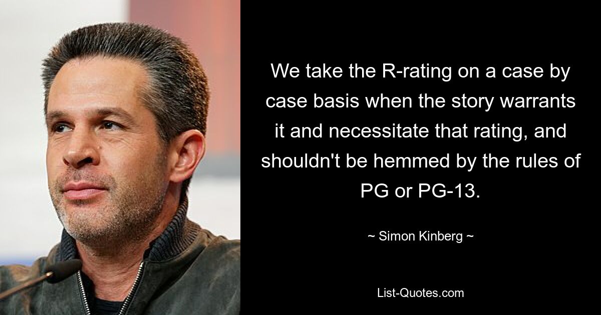 We take the R-rating on a case by case basis when the story warrants it and necessitate that rating, and shouldn't be hemmed by the rules of PG or PG-13. — © Simon Kinberg