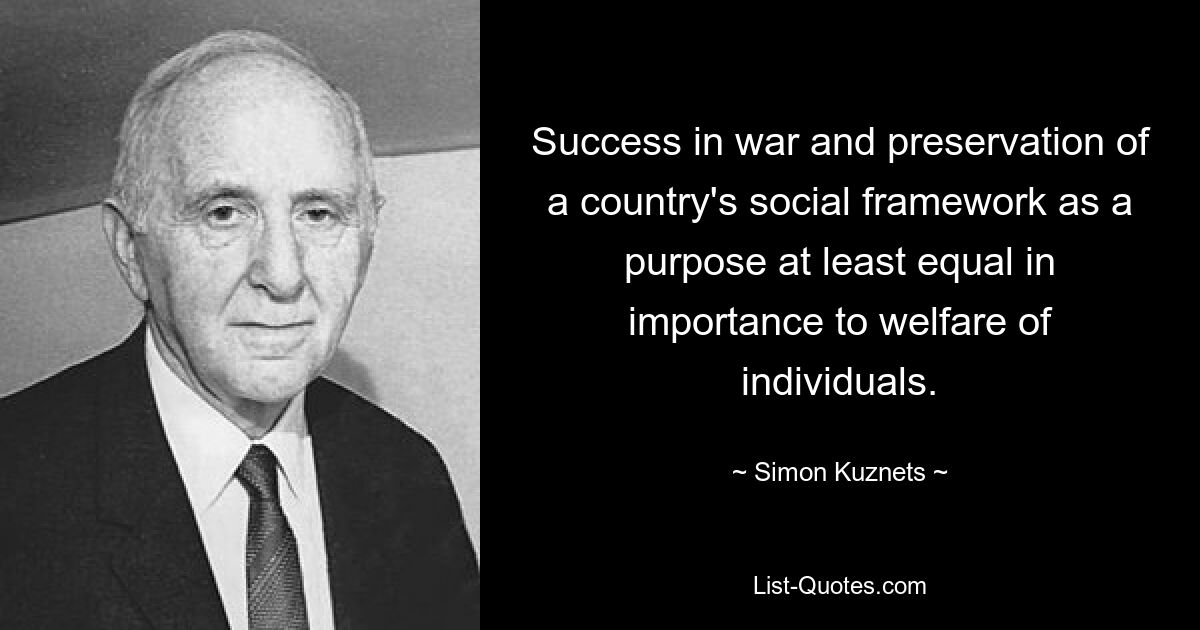 Success in war and preservation of a country's social framework as a purpose at least equal in importance to welfare of individuals. — © Simon Kuznets