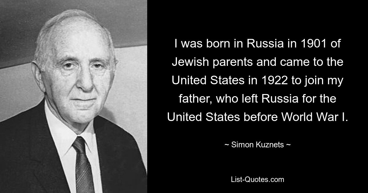 I was born in Russia in 1901 of Jewish parents and came to the United States in 1922 to join my father, who left Russia for the United States before World War I. — © Simon Kuznets