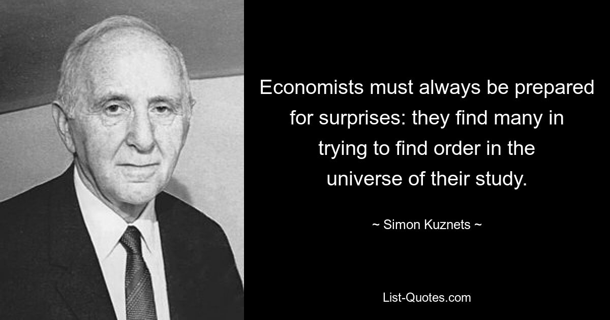 Economists must always be prepared for surprises: they find many in trying to find order in the universe of their study. — © Simon Kuznets