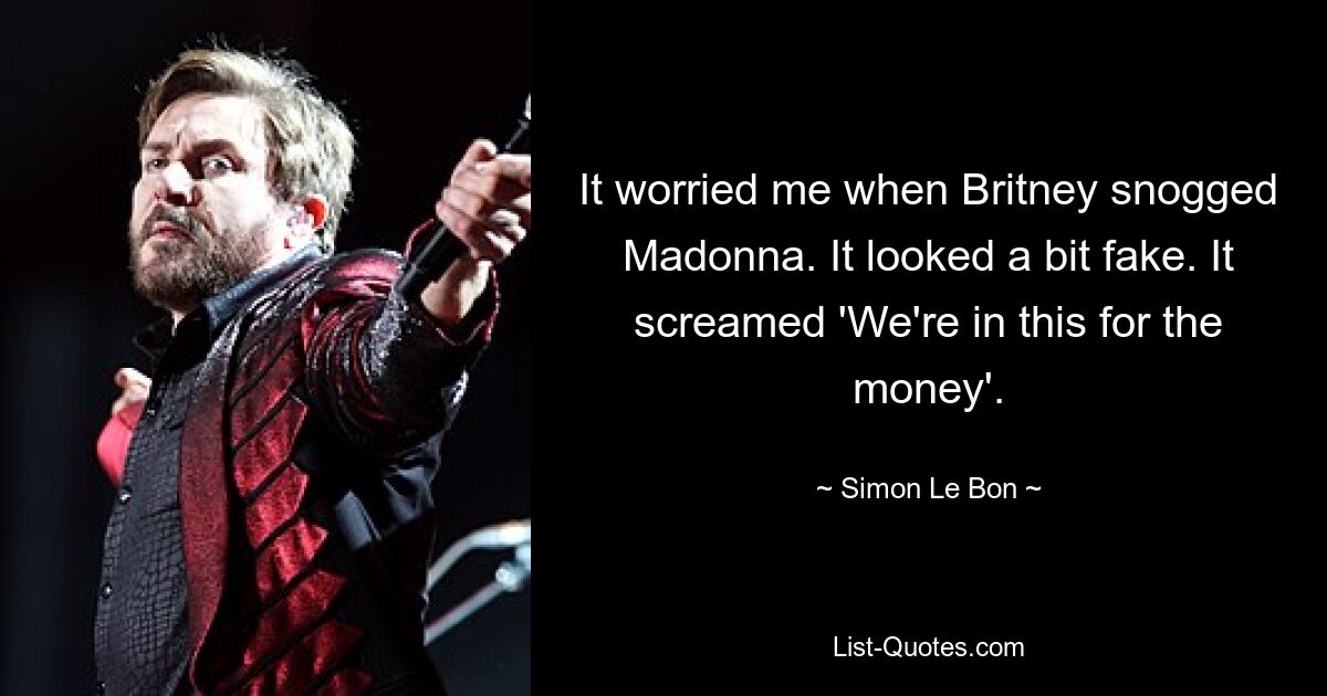 It worried me when Britney snogged Madonna. It looked a bit fake. It screamed 'We're in this for the money'. — © Simon Le Bon