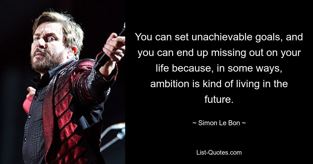 You can set unachievable goals, and you can end up missing out on your life because, in some ways, ambition is kind of living in the future. — © Simon Le Bon