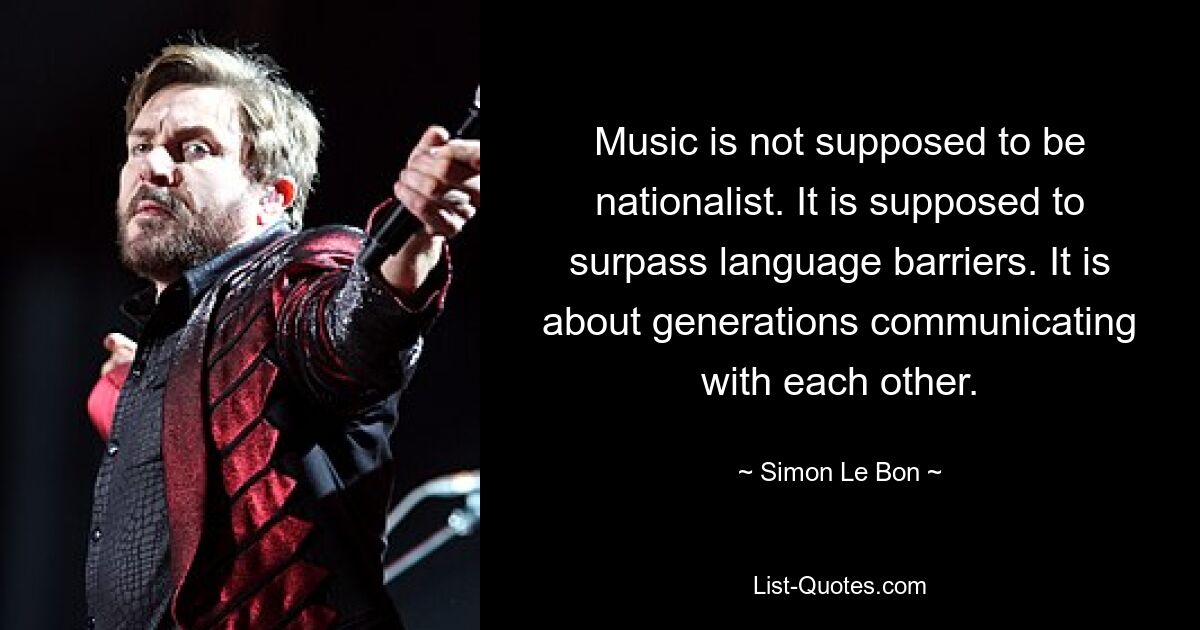 Music is not supposed to be nationalist. It is supposed to surpass language barriers. It is about generations communicating with each other. — © Simon Le Bon