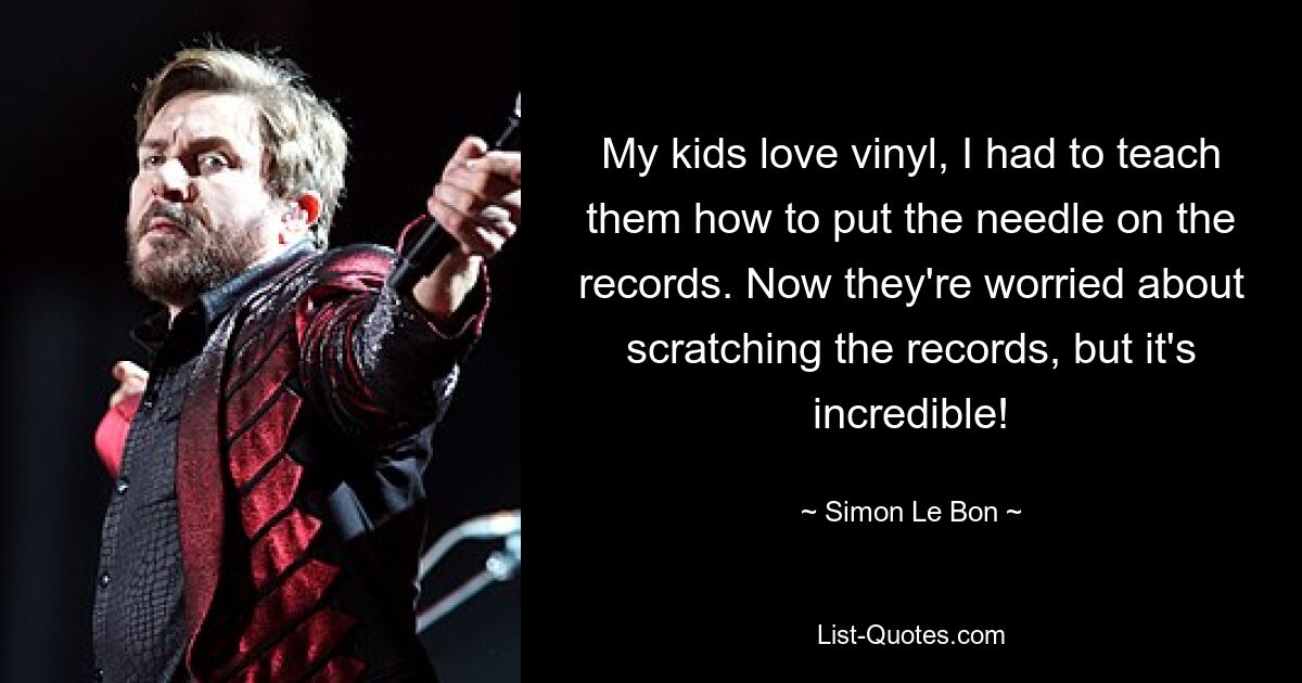 My kids love vinyl, I had to teach them how to put the needle on the records. Now they're worried about scratching the records, but it's incredible! — © Simon Le Bon