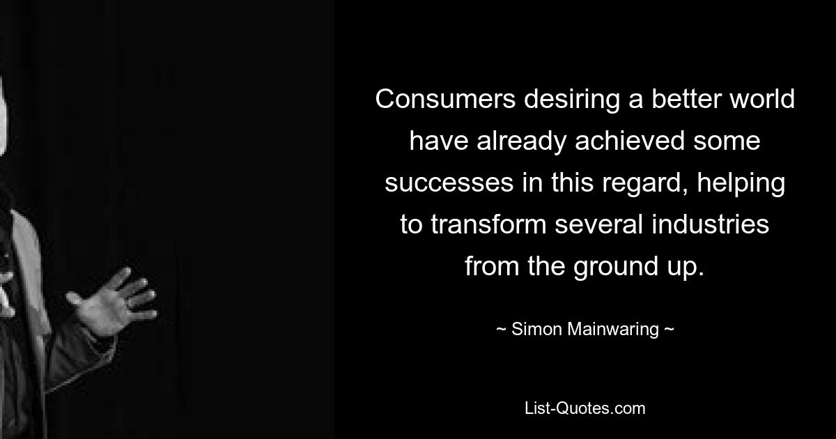 Consumers desiring a better world have already achieved some successes in this regard, helping to transform several industries from the ground up. — © Simon Mainwaring