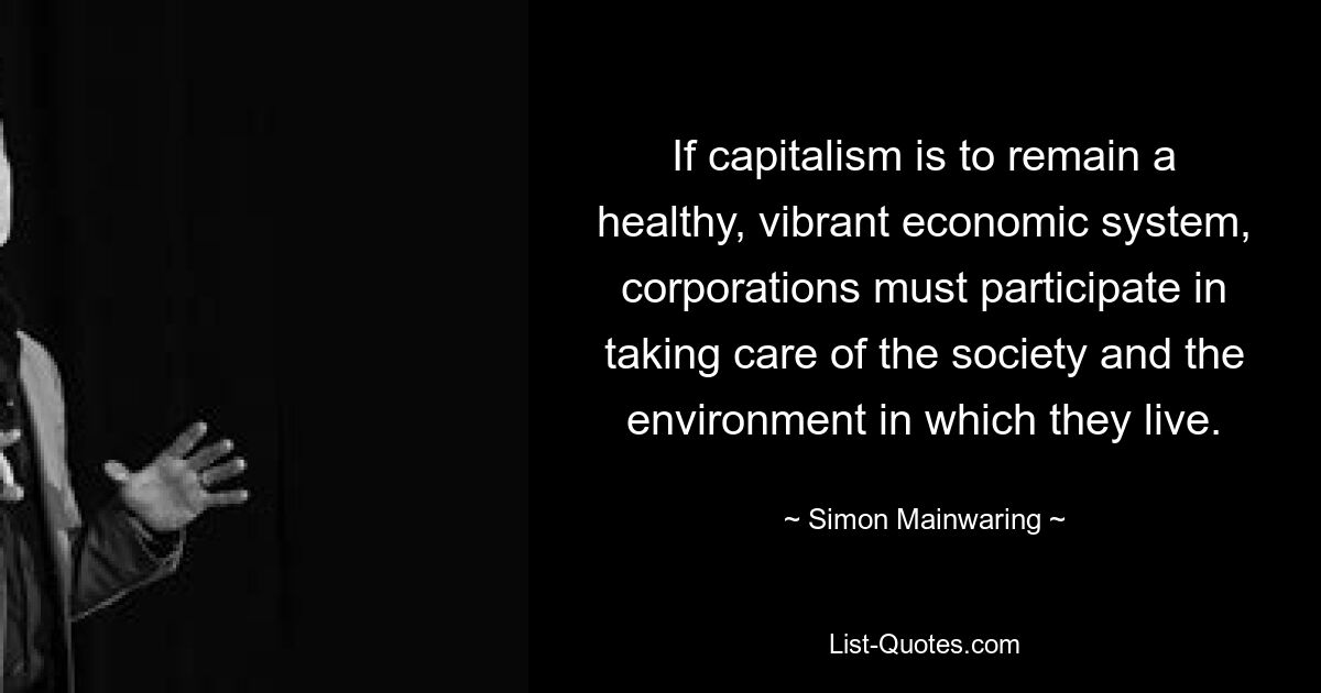 If capitalism is to remain a healthy, vibrant economic system, corporations must participate in taking care of the society and the environment in which they live. — © Simon Mainwaring