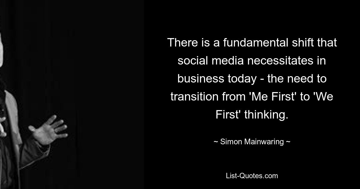 There is a fundamental shift that social media necessitates in business today - the need to transition from 'Me First' to 'We First' thinking. — © Simon Mainwaring