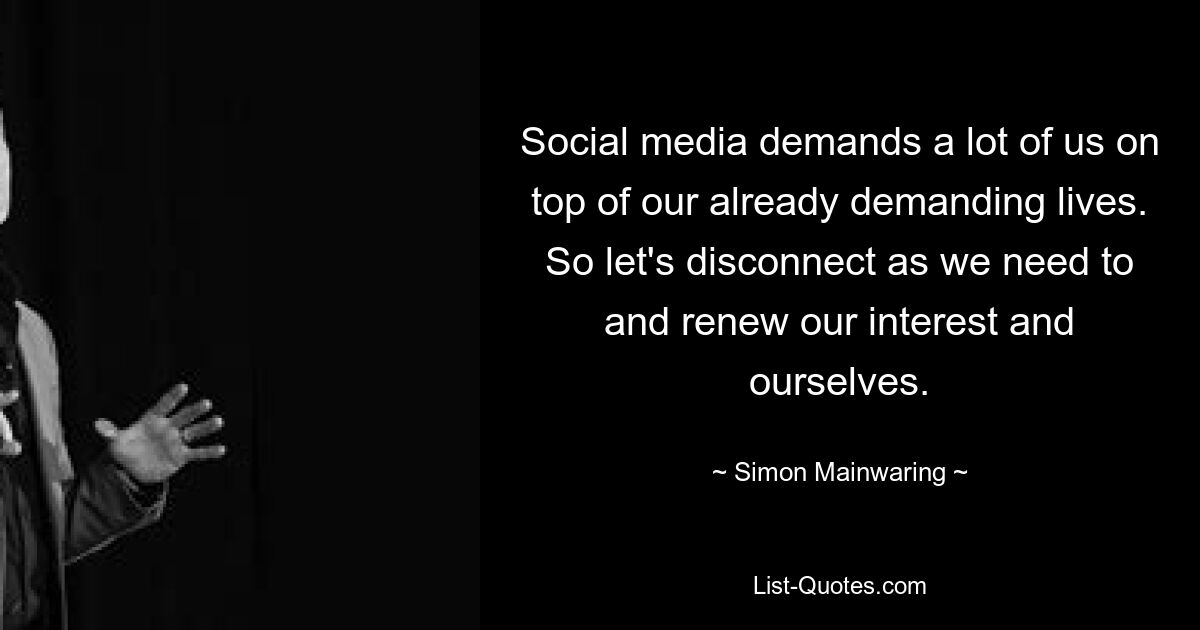 Social media demands a lot of us on top of our already demanding lives. So let's disconnect as we need to and renew our interest and ourselves. — © Simon Mainwaring