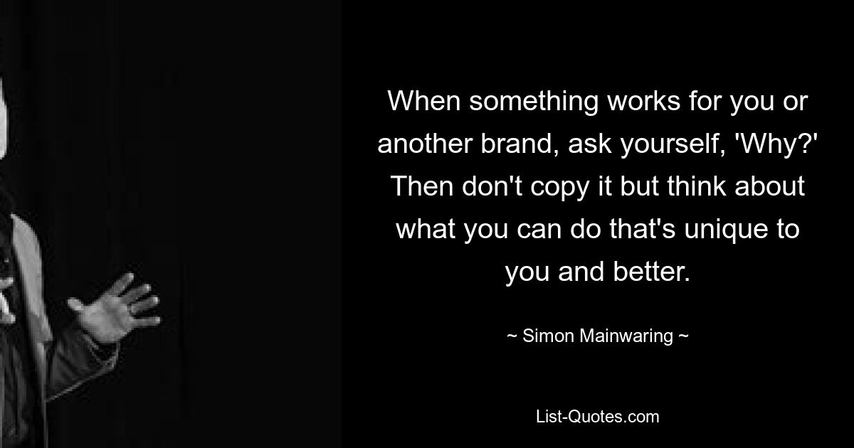 When something works for you or another brand, ask yourself, 'Why?' Then don't copy it but think about what you can do that's unique to you and better. — © Simon Mainwaring