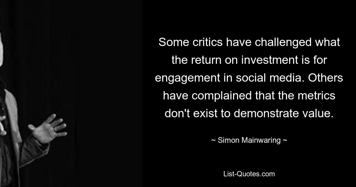 Some critics have challenged what the return on investment is for engagement in social media. Others have complained that the metrics don't exist to demonstrate value. — © Simon Mainwaring