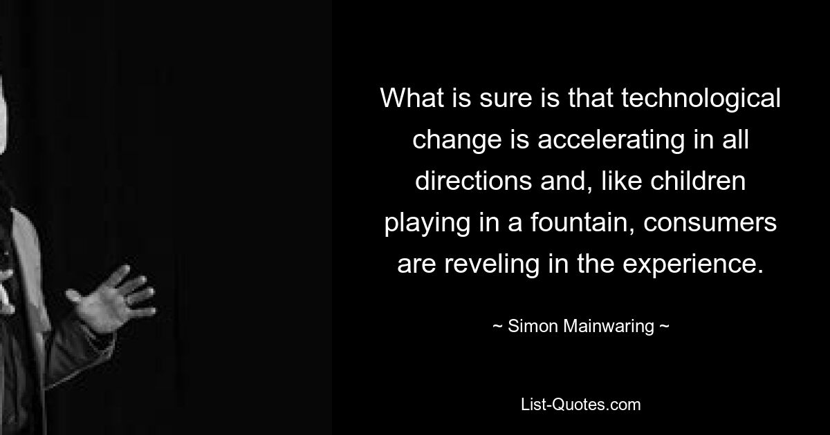 What is sure is that technological change is accelerating in all directions and, like children playing in a fountain, consumers are reveling in the experience. — © Simon Mainwaring