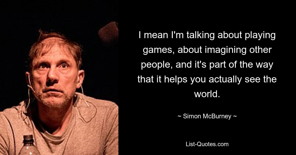 I mean I'm talking about playing games, about imagining other people, and it's part of the way that it helps you actually see the world. — © Simon McBurney