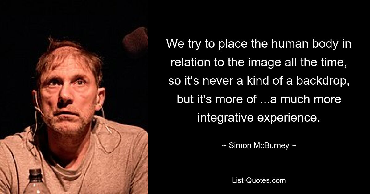 We try to place the human body in relation to the image all the time, so it's never a kind of a backdrop, but it's more of ...a much more integrative experience. — © Simon McBurney