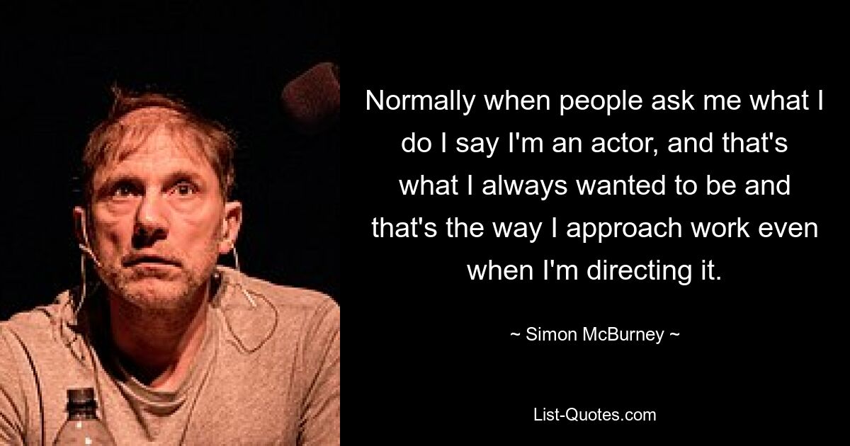 Normally when people ask me what I do I say I'm an actor, and that's what I always wanted to be and that's the way I approach work even when I'm directing it. — © Simon McBurney