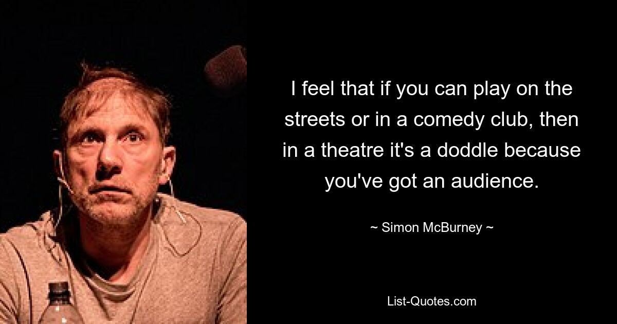 I feel that if you can play on the streets or in a comedy club, then in a theatre it's a doddle because you've got an audience. — © Simon McBurney