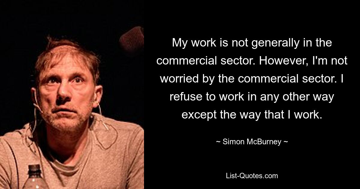 My work is not generally in the commercial sector. However, I'm not worried by the commercial sector. I refuse to work in any other way except the way that I work. — © Simon McBurney