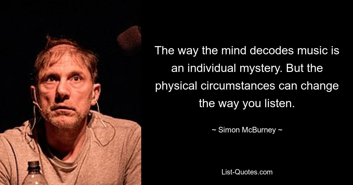 The way the mind decodes music is an individual mystery. But the physical circumstances can change the way you listen. — © Simon McBurney