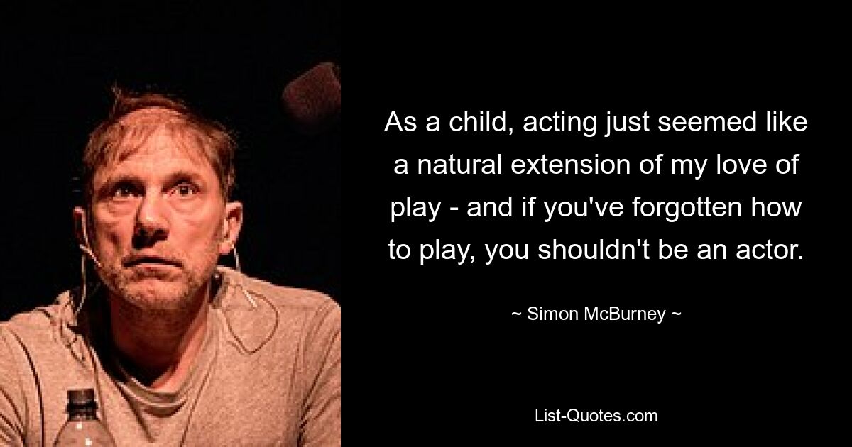 As a child, acting just seemed like a natural extension of my love of play - and if you've forgotten how to play, you shouldn't be an actor. — © Simon McBurney