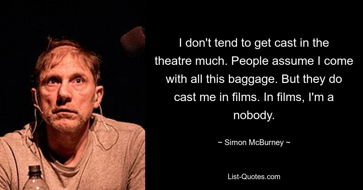 I don't tend to get cast in the theatre much. People assume I come with all this baggage. But they do cast me in films. In films, I'm a nobody. — © Simon McBurney