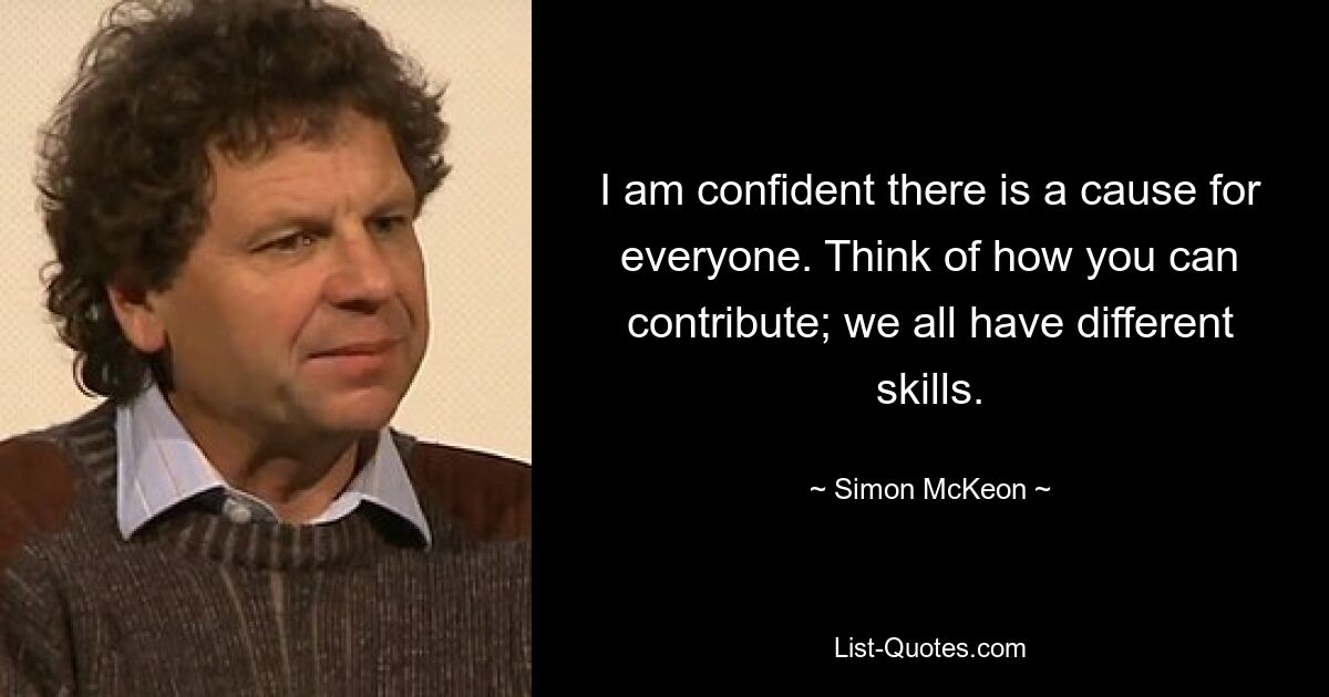 I am confident there is a cause for everyone. Think of how you can contribute; we all have different skills. — © Simon McKeon