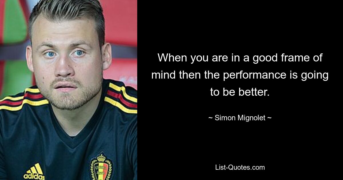 When you are in a good frame of mind then the performance is going to be better. — © Simon Mignolet