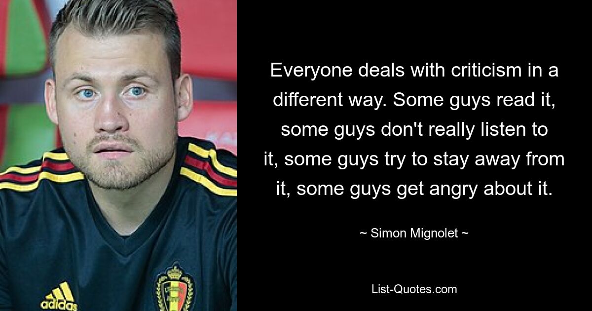 Everyone deals with criticism in a different way. Some guys read it, some guys don't really listen to it, some guys try to stay away from it, some guys get angry about it. — © Simon Mignolet